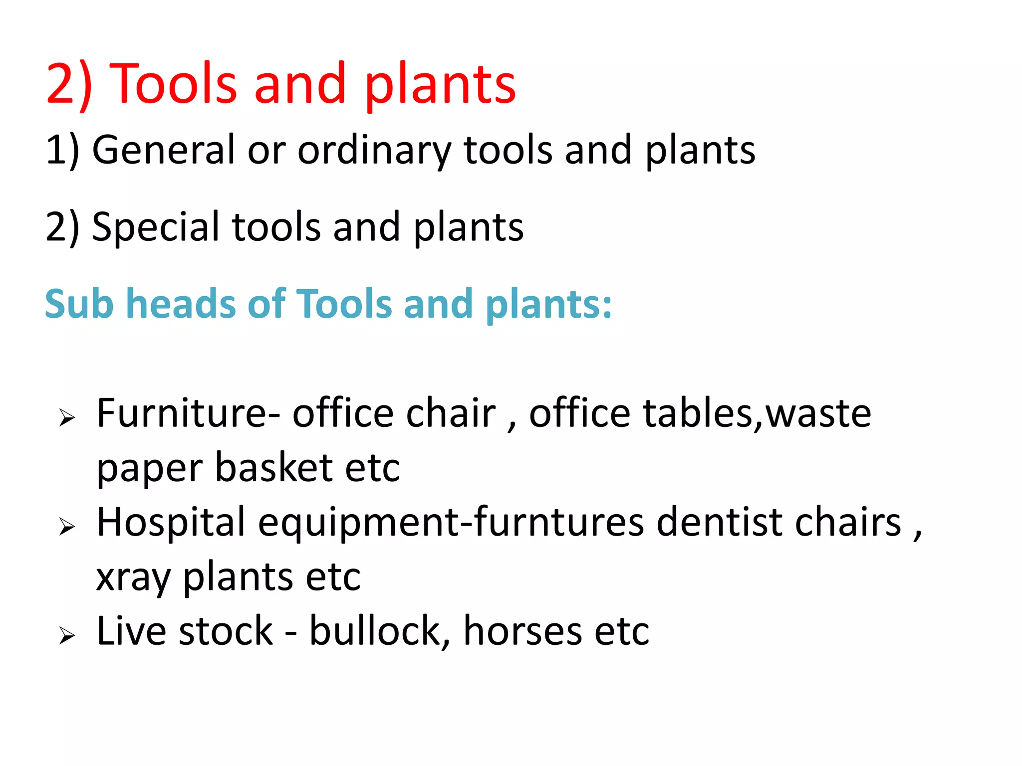 2) Tools and plants
1) General or ordinary tools and plants
2) Special tools and plants
Sub heads of Tools and plants:
 Furniture- office chair , office tables,waste
paper basket etc
 Hospital equipment-furntures dentist chairs ,
xray plants etc
 Live stock - bullock, horses etc
 