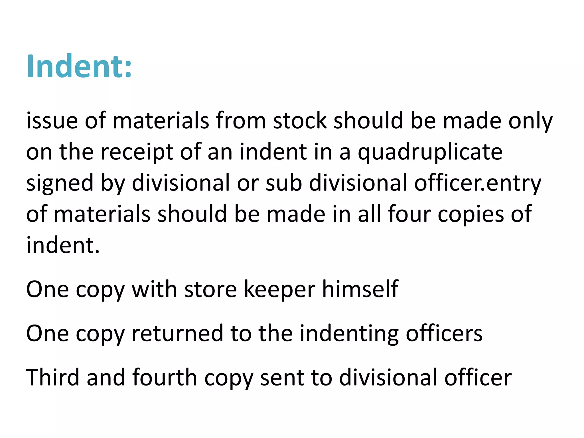 Indent:
issue of materials from stock should be made only
on the receipt of an indent in a quadruplicate
signed by divisional or sub divisional officer.entry
of materials should be made in all four copies of
indent.
One copy with store keeper himself
One copy returned to the indenting officers
Third and fourth copy sent to divisional officer
 
