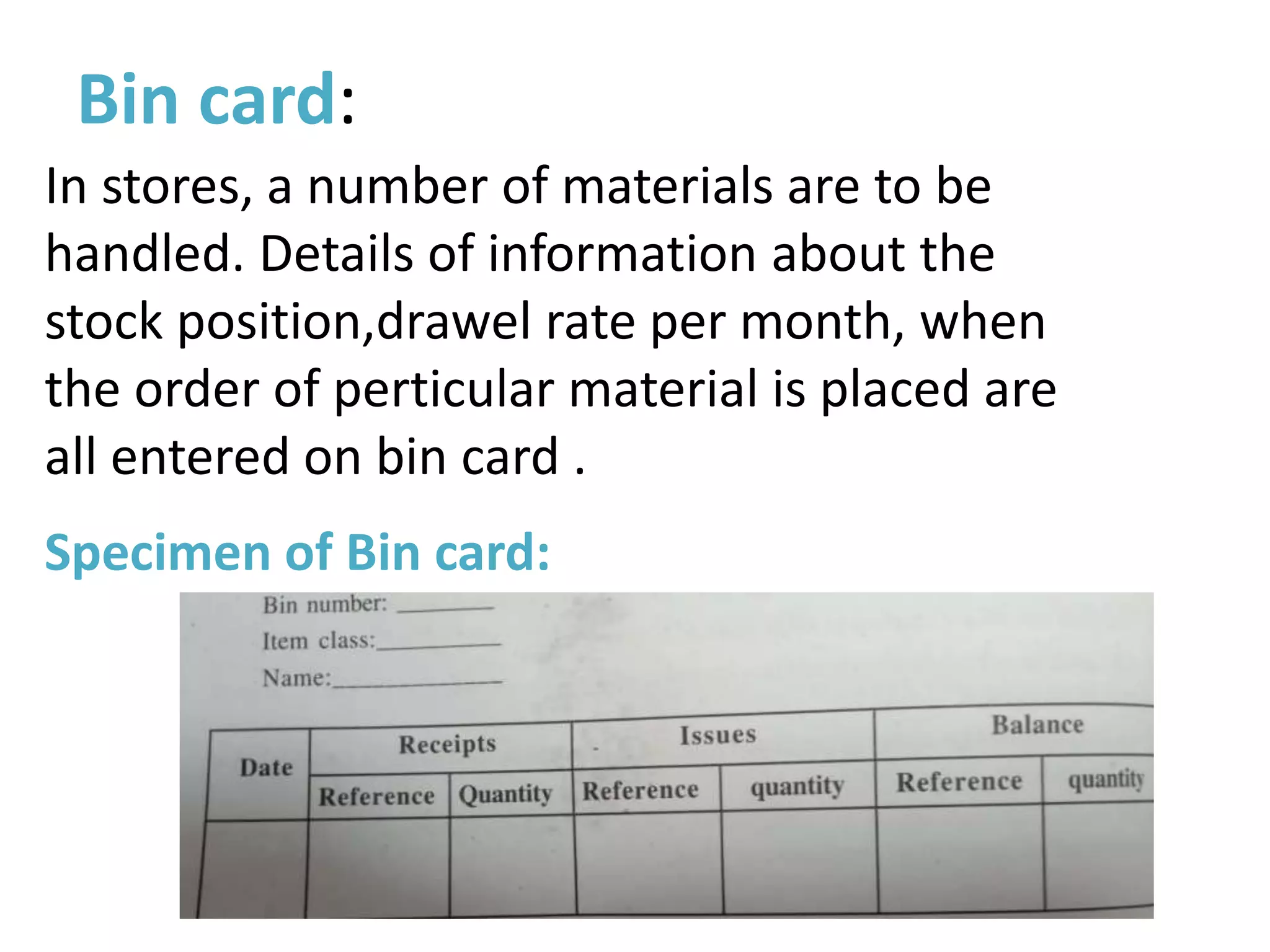 Bin card:
In stores, a number of materials are to be
handled. Details of information about the
stock position,drawel rate per month, when
the order of perticular material is placed are
all entered on bin card .
Specimen of Bin card:
 