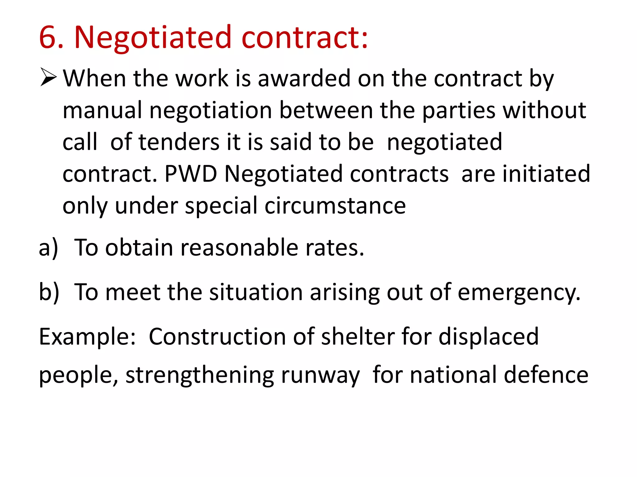 6. Negotiated contract:
When the work is awarded on the contract by
manual negotiation between the parties without
call of tenders it is said to be negotiated
contract. PWD Negotiated contracts are initiated
only under special circumstance
a) To obtain reasonable rates.
b) To meet the situation arising out of emergency.
Example: Construction of shelter for displaced
people, strengthening runway for national defence
 