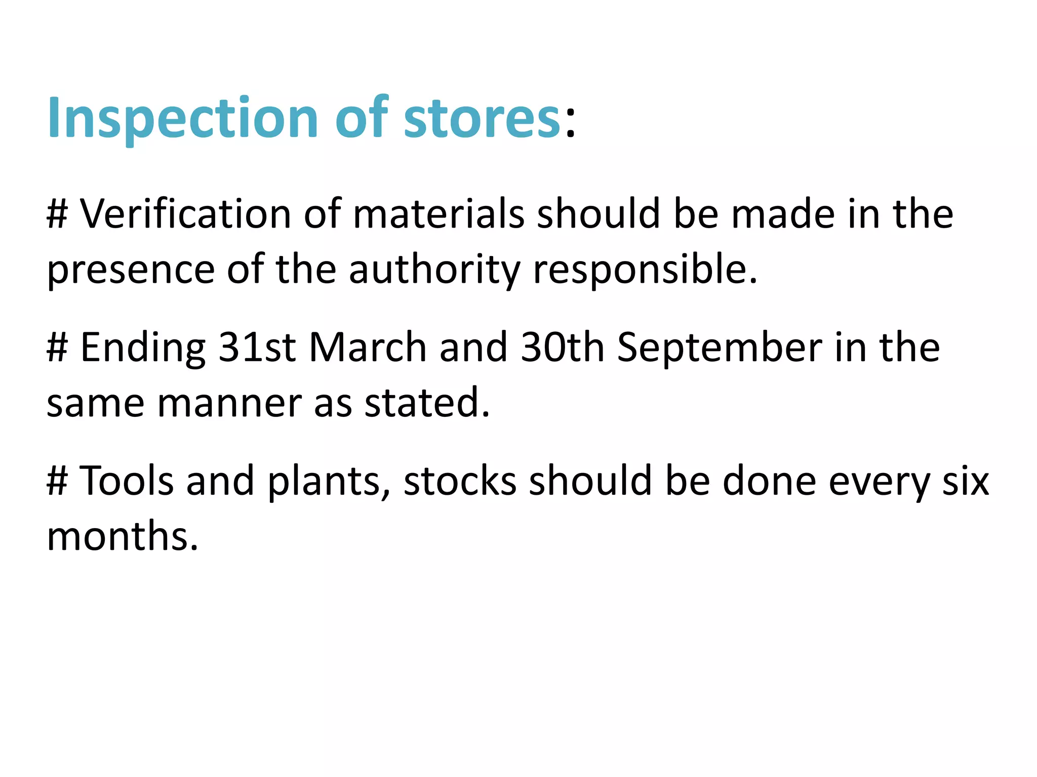 Inspection of stores:
# Verification of materials should be made in the
presence of the authority responsible.
# Ending 31st March and 30th September in the
same manner as stated.
# Tools and plants, stocks should be done every six
months.
 