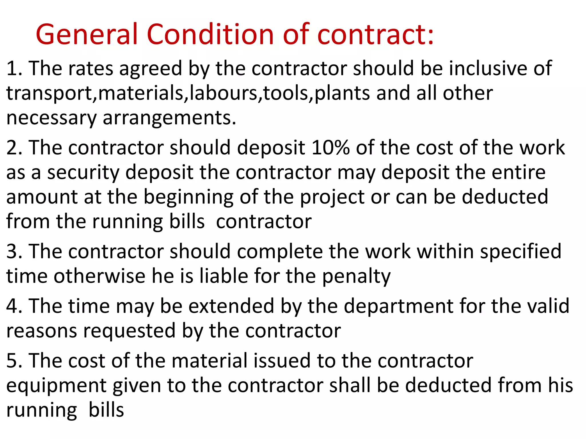 General Condition of contract:
1. The rates agreed by the contractor should be inclusive of
transport,materials,labours,tools,plants and all other
necessary arrangements.
2. The contractor should deposit 10% of the cost of the work
as a security deposit the contractor may deposit the entire
amount at the beginning of the project or can be deducted
from the running bills contractor
3. The contractor should complete the work within specified
time otherwise he is liable for the penalty
4. The time may be extended by the department for the valid
reasons requested by the contractor
5. The cost of the material issued to the contractor
equipment given to the contractor shall be deducted from his
running bills
 