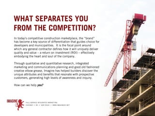 WHAT SEPARATES YOU
FROM THE COMPETITION?
In today’s competitive construction marketplace, the “brand”
has become a key source of differentiation that guides choice for
developers and municipalities. It is the focal point around
which any general contractor defines how it will uniquely deliver
quality and value – a return on investment (ROI) – effectively
embodying the heart and soul of the company.
 
Through qualitative and quantitative research, integrated
marketing and communications planning and good old fashioned
creative elbow grease, Imagine has helped builders discover the
unique attributes and benefits that resonate with prospective
customers, generating high levels of awareness and inquiry.
 
How can we help you?
 