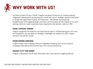 WHY WORK WITH US?
Founded by Patrick King in 2004, Imagine has grown to become an industry-leading,
integrated marketing firm by providing its clients with sound, strategic solutions that meet
or exceed the organization’s goals and objectives. We believe that simplicity,
straightforward and engaging design and clear communication are the staples of our craft,
helping clients to create a seamless brand experience that delivers maximum ROI.

SOUND, STRATEGIC THINKING
Imagine recognizes the essential role brand equity plays in differentiating your firm from
the competition and we apply our strategic knowledge and expertise to offer creative
solutions that deliver results.
 
AWARD-WINNING CAMPAIGNS
Imagine knows how to develop effective integrated marketing and communications
campaigns that extend and reinforce your firm’s brand positioning.
 
SERVICES TO FIT YOUR BUDGET
Imagine understands how to work effectively within your specific budget guidelines.
 
