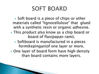 Soft board is a piece of chips or other
materials called “lignocellulose” that glued
with a synthetic resin or organic adhesive.
 This product also know as a chip board or
board of flax(papan rami).
 Softboard is manufactured in a pieces
form(kepingan)of one layer or more.
 One layer of board form have high density
than board contains more layers.


 