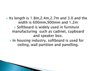 

Its length is 1.8m,2.4m,2.7m and 3.0 and the
width is 600mm,900mm and 1.2m
 Softboard is widely used in furniture
manufacturing such as cadinet, cupboard
and speaker box.
 In housing industry, softboard is used for
ceiling, wall partition and panelling.

 