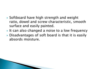 




Softboard have high strength and weight
ratio, dowel and screw characteristic, smooth
surface and easily painted.
It can also changed a noise to a low frequency
Disadvantages of soft board is that it is easily
absords moisture.

 