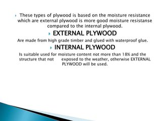 

These types of plywood is based on the moisture resistance
which are external plywood is more good moisture resistanse
compared to the internal plywood.


EXTERNAL PLYWOOD

Are made from high grade timber and glued with waterproof glue.



INTERNAL PLYWOOD

Is suitable used for moisture content not more than 18% and the
structure that not
exposed to the weather, otherwise EXTERNAL
PLYWOOD will be used.

 