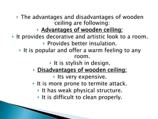 The advantages and disadvantages of wooden
ceiling are following:
 Advantages of wooden ceiling:
It provides decorative and artistic look to a room.
 Provides better insulation.
 It is popular and offer a warm feeling to any
room.
 It is stylish in design.
 Disadvantages of wooden ceiling:
 Its very expensive.
 It is more prone to termite attack.
 It has weak physical structure.
 It is difficult to clean properly.




 