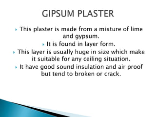 This plaster is made from a mixture of lime
and gypsum.
 It is found in layer form.
 This layer is usually huge in size which make
it suitable for any ceiling situation.
 It have good sound insulation and air proof
but tend to broken or crack.


 