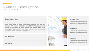13
Construction Presentation
Mission Description
Replace your short text in here
Our Missions
Our Goals
About Yellow Hats
Lorem ipsum dolor sit amet, consectetuer adipiscing elit, sed diam
nonummy nibh euismod tincidunt ut laoreet dolore magna aliquam erat
volutpat. Ut wisi enim ad minim veniam, quis nostrud exerci tation
ullamcorper suscipit lobortis. Nisl ut aliquip ex ea commodo consequat. Ut
wisi enim ad minim veniam, quis nostrud exe
RELIABILITY
Lorem ipsum dolo consectetuer
adipiscing elit sed di nonummy
EXPERTISE
Lorem ipsum dolo consectetuer
adipiscing elit sed di nonummy
QUALITY
Lorem ipsum dolo consectetuer
adipiscing elit sed di nonummy
 