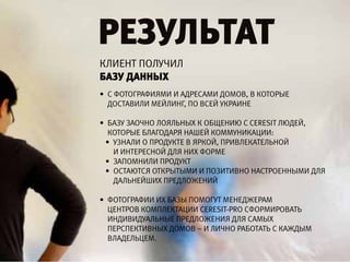 результат
клиЕнт получил
базу Данных
• с фотографиями и адрЕсами домоВ, В которыЕ
  достаВили мЕйлинг, по ВсЕй украинЕ

• базу заочно лояльных к общЕнию C CeReSit людЕй,
  которыЕ благодаря нашЕй коммуникации:
 • узнали о продуктЕ В яркой, приВлЕкатЕльной
   и интЕрЕсной для них формЕ
 • запомнили продукт
 • остаются открытыми и позитиВно настроЕнными для
   дальнЕйших прЕдложЕний

• фотографии их базы помогут мЕнЕджЕрам
  цЕнтроВ комплЕктации CeReSit-pRO сформироВать
  индиВидуальныЕ прЕдложЕния для самых
  пЕрспЕктиВных домоВ – и лично работать с каждым
  ВладЕльцЕм.
 