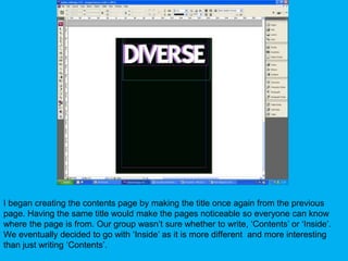 I began creating the contents page by making the title once again from the previous page. Having the same title would make the pages noticeable so everyone can know where the page is from. Our group wasn’t sure whether to write, ‘Contents’ or ‘Inside’. We eventually decided to go with ‘Inside’ as it is more different  and more interesting than just writing ‘Contents’.