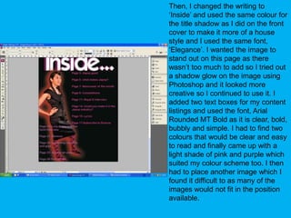 Then, I changed the writing to ‘Inside’ and used the same colour for the title shadow as I did on the front cover to make it more of a house style and I used the same font, ‘Elegance’. I wanted the image to stand out on this page as there wasn’t too much to add so I tried out a shadow glow on the image using Photoshop and it looked more creative so I continued to use it. I added two text boxes for my content listings and used the font, Arial Rounded MT Bold as it is clear, bold, bubbly and simple. I had to find two colours that would be clear and easy to read and finally came up with a light shade of pink and purple which suited my colour scheme too. I then had to place another image which I found it difficult to as many of the images would not fit in the position available.