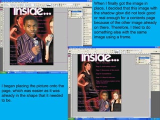 When I finally got the image in place, I decided that this image with the shadow glow did not look good or real enough for a contents page because of the other image already on there. Therefore, I tried to do something else with the same image using a frame.I began placing the picture onto the page, which was easier as it was already in the shape that it needed to be.  