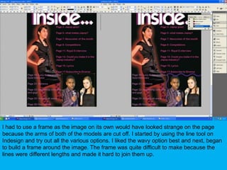 I had to use a frame as the image on its own would have looked strange on the page because the arms of both of the models are cut off. I started by using the line tool on Indesign and try out all the various options. I liked the wavy option best and next, began to build a frame around the image. The frame was quite difficult to make because the lines were different lengths and made it hard to join them up.