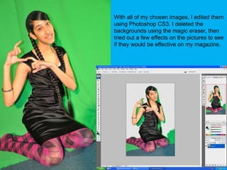 With all of my chosen images, I edited them using Photoshop CS3. I deleted the backgrounds using the magic eraser, then tried out a few effects on the pictures to see if they would be effective on my magazine.