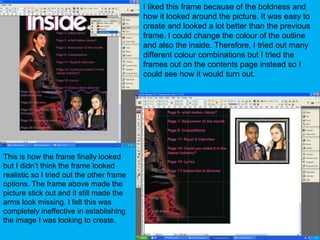 I liked this frame because of the boldness and how it looked around the picture. It was easy to create and looked a lot better than the previous frame. I could change the colour of the outline and also the inside. Therefore, I tried out many different colour combinations but I tried the frames out on the contents page instead so I could see how it would turn out.This is how the frame finally looked but I didn’t think the frame looked realistic so I tried out the other frame options. The frame above made the picture stick out and it still made the arms look missing. I felt this was completely ineffective in establishing the image I was looking to create.