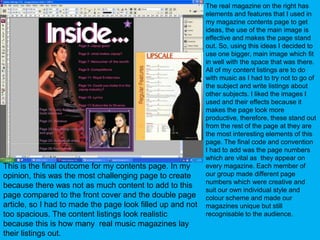 The real magazine on the right has elements and features that I used in my magazine contents page to get ideas, the use of the main image is effective and makes the page stand out. So, using this ideas I decided to use one bigger, main image which fit in well with the space that was there. All of my content listings are to do with music as I had to try not to go of the subject and write listings about other subjects. I liked the images I used and their effects because it makes the page look more productive, therefore, these stand out from the rest of the page at they are the most interesting elements of this page. The final code and convention I had to add was the page numbers which are vital as  they appear on every magazine. Each member of our group made different page numbers which were creative and suit our own individual style and colour scheme and made our magazines unique but still recognisable to the audience.This is the final outcome for my contents page. In my opinion, this was the most challenging page to create because there was not as much content to add to this page compared to the front cover and the double page article, so I had to made the page look filled up and not too spacious. The content listings look realistic because this is how many  real music magazines lay their listings out.
