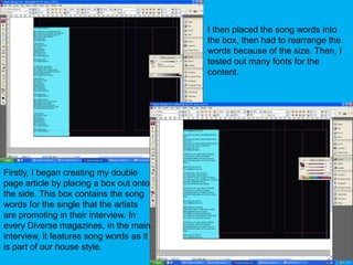 I then placed the song words into the box, then had to rearrange the words because of the size. Then, I tested out many fonts for the content.Firstly, I began creating my double page article by placing a box out onto the side. This box contains the song words for the single that the artists are promoting in their interview. In every Diverse magazines, in the main interview, it features song words as it is part of our house style.