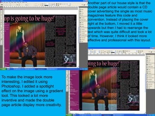 Another part of our house style is that the double page article would contain a CD cover advertising the single as most music magazines feature this code and convention. Instead of placing the cover right at the bottom, I moved it a little upwards but then I had to rearrange the text which was quite difficult and took a lot of time. However, I think it looked more effective and professional with this layout.To make the image look more interesting, I edited it using Photoshop. I added a spotlight effect on the image using a gradient tool. This looked a lot more inventive and made the double page article display more creativity.