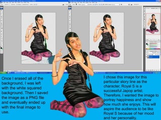 I chose this image for this particular story line as the character, Royal S is a successful Japop artist. Therefore, I wanted the image to portray happiness and show how much she enjoys. This will aspire the audience to be like Royal S because of her mood and her personality.Once I erased all of the background, I was left with the white squared background. Then I saved the image as a PNG file and eventually ended up with the final image to use.