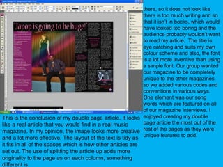 there, so it does not look like there is too much writing and so that it isn’t in bocks, which would have looked too boring and the audience probably wouldn’t want to read my article.  The title is eye catching and suits my own colour scheme and also, the font is a lot more inventive than using a simple font. Our group wanted our magazine to be completely unique to the other magazines so we added various codes and conventions in various ways. One element was our song words which are featured on all of our magazine interviews. I enjoyed creating my double page article the most out of the rest of the pages as they were unique features to add.This is the conclusion of my double page article. It looks like a real article that you would find in a real music magazine. In my opinion, the image looks more creative and a lot more effective. The layout of the text is tidy as it fits in all of the spaces which is how other articles are set out. The use of splitting the article up adds more originality to the page as on each column, something different is 
