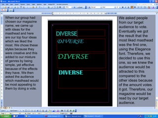 When our group had chosen our magazine name, we came up with ideas for the masthead and here are our top four ideas which we liked the most. We chose these styles because they were creative and this added to our mixture of genres by being simple, yet effective because of the effects they have. We then asked the audience which masthead would be most appealing to them by doing a vote.We asked people from our target audience to vote. Eventually we got the result that the most liked masthead was the first one, using the Elegance font. Therefore, we decided to use this one, so we knew the audience would be attracted to this compared to the other ideas because of the amount votes it got. Therefore, our magazine would be read by our target audience.