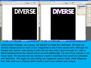 Using Adobe Indesign, as a group, we started to create the masthead. We tried out various backgrounds on each of our magazines to see if they would work, although the images and colours I was going to work did not look real or good enough so I used a black background as the colours stand out and additionally, it is one of our colours in our house style. We decided that we wanted a creative masthead that would be noticeable and attractive.  We began by only writing our magazine name in bold, white Elegance font, then tried out a shadow which made it look more creative and unique.