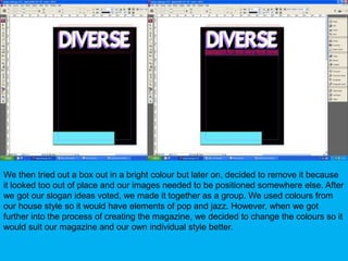 We then tried out a box out in a bright colour but later on, decided to remove it because it looked too out of place and our images needed to be positioned somewhere else. After we got our slogan ideas voted, we made it together as a group. We used colours from our house style so it would have elements of pop and jazz. However, when we got further into the process of creating the magazine, we decided to change the colours so it would suit our magazine and our own individual style better.