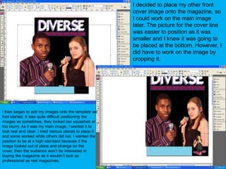 I decided to place my other front cover image onto the magazine, so I could work on the main image later. The picture for the cover line was easier to position as it was smaller and I knew it was going to be placed at the bottom. However, I did have to work on the image by cropping it.I then began to add my images onto the template we had started. It was quite difficult positioning the images as sometimes, they looked too squashed or too blurry. As it was my main image, I wanted it to look real and clear. I tried various places to place it and some worked while others did not. I wanted the position to be at a high standard because if the image looked out of place and strange on the cover, then the audience won’t be interested in buying the magazine as it wouldn’t look as professional as real magazines.