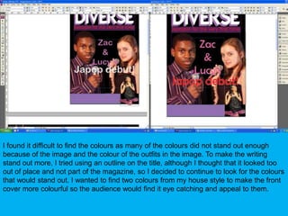 I found it difficult to find the colours as many of the colours did not stand out enough because of the image and the colour of the outfits in the image. To make the writing stand out more, I tried using an outline on the title, although I thought that it looked too out of place and not part of the magazine, so I decided to continue to look for the colours that would stand out. I wanted to find two colours from my house style to make the front cover more colourful so the audience would find it eye catching and appeal to them.