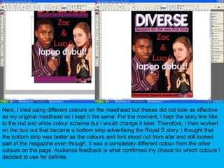 Next, I tried using different colours on the masthead but theses did not look as effective as my original masthead so I kept it the same. For the moment, I kept the story line title to the red and white colour scheme but I would change it later. Therefore, I then worked on the box out that became a bottom strip advertising the Royal S story. I thought that the bottom strip was better as the colours and font stood out from afar and still looked part of the magazine even though, it was a completely different colour from the other colours on the page. Audience feedback is what confirmed my choice for which colours I decided to use for definite.