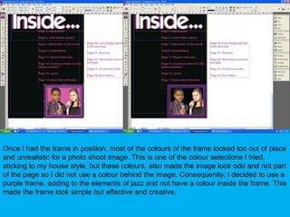 Once I had the frame in position, most of the colours of the frame looked too out of place and unrealistic for a photo shoot image. This is one of the colour selections I tried, sticking to my house style, but these colours, also made the image look odd and not part of the page so I did not use a colour behind the image. Consequently, I decided to use a purple frame, adding to the elements of jazz and not have a colour inside the frame. This made the frame look simple but effective and creative.