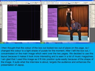 I then thought that the colour of the box out looked too out of place on the page, so I changed the colour to a light shade of purple for the moment. After I left the box out, I concentrated on the main image which went over the two pages. We decided to use this layout because it makes it look more interesting and is seen in a lot of music magazines. I am glad that I used this image as it fit into position quite easily because of the shape of the image. It suits what the interview is about, targets the audience and enhances the presentation of Japop.