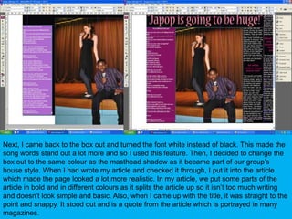 Next, I came back to the box out and turned the font white instead of black. This made the song words stand out a lot more and so I used this feature. Then, I decided to change the box out to the same colour as the masthead shadow as it became part of our group’s house style. When I had wrote my article and checked it through, I put it into the article which made the page looked a lot more realistic. In my article, we put some parts of the article in bold and in different colours as it splits the article up so it isn’t too much writing and doesn’t look simple and basic. Also, when I came up with the title, it was straight to the point and snappy. It stood out and is a quote from the article which is portrayed in many magazines.