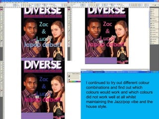 I continued to try out different colour combinations and find out which colours would work and which colours did not work well at all whilst maintaining the Jazz/pop vibe and the house style.