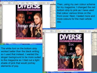 Then, using my own colour scheme for my magazine, I changed the red bottom strip to pink as I have used that colour various times on the front cover. Next, I tested more and more colours for the main article title.The white font on the bottom strip worked better than the black writing so I used that instead. I wanted the slogan background to be more suited to the magazine so I tried out a light shade of pink that would portray elements of pop.