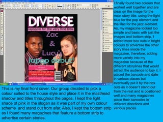 I finally found two colours that worked well together and are clear on the image for the main story title, using the light blue for the pop element and the lilac for the jazz element. As, my magazine looked too simple and basic with just the images and bottom strip, I added more box outs in bright colours to advertise the other story lines inside the magazine, therefore, adding more variety into my magazine because of the different storylines that would attract the audience to buy it. I placed the barcode and date in various places but eventually put it by the box outs as it doesn’t stand out from the rest and is positioned well and many magazines place their barcodes in different directions and various places.This is my final front cover. Our group decided to pick a colour suited to the house style and place it in the masthead shadow and titles throughout the pages. I kept the light shade of pink in the slogan as it was part of my own colour scheme  and stand out from afar. Also, I kept the bottom strip as I found many magazines that feature a bottom strip to advertise certain stories.