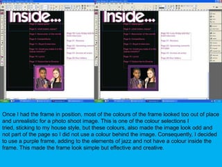 Once I had the frame in position, most of the colours of the frame looked too out of place and unrealistic for a photo shoot image. This is one of the colour selections I tried, sticking to my house style, but these colours, also made the image look odd and not part of the page so I did not use a colour behind the image. Consequently, I decided to use a purple frame, adding to the elements of jazz and not have a colour inside the frame. This made the frame look simple but effective and creative.