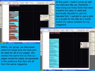 At this point, I hadn’t come up with my interview title yet, therefore, I was trying out many fonts that were creative but easy to read and eventually decided to use the Nevada font. I wanted to use a pink or a purple for the title as it would match my colour scheme for my magazine.Within, our group, we discussed what font would look the best and be clear for all of our pages. We wanted the same font so that our pages would be easily recognisable to the audience that they are all from the same magazine.
