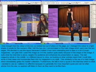 I then thought that the colour of the box out looked too out of place on the page, so I changed the colour to a light shade of purple for the moment. After I left the box out, I concentrated on the main image which went over the two pages. We decided to use this layout because it makes it look more interesting and is seen in a lot of music magazines. I am glad that I used this image as it fit into position quite easily because of the shape of the image. It suits what the interview is about, targets the audience and enhances the presentation of Japop. The real magazine article in the middle  is a different layout to mine, but looking at other articles meant that I could take some of their ideas and incorporate them into my magazine in my style.  One similarity is the use of a main image which immediately grabs the reader’s attention. Furthermore, the title is from a quote in the interview which is what I decided to use as I believe it is effective because it is generally the most important quote and can be often advice from the star, so aspirers will listen to them as they want to be like them.