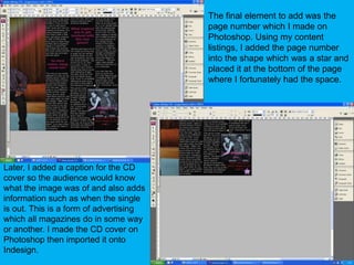 The final element to add was the page number which I made on Photoshop. Using my content listings, I added the page number into the shape which was a star and placed it at the bottom of the page where I fortunately had the space.Later, I added a caption for the CD cover so the audience would know what the image was of and also adds information such as when the single is out. This is a form of advertising which all magazines do in some way or another. I made the CD cover on Photoshop then imported it onto Indesign.