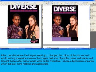 After I decided where the images would go, I changed the colour of the box out so it would suit my magazine more as the images had a lot of purples, pinks and blacks so I thought that a softer colour would work better. Therefore, I chose a light shade of purple, which did look more realistic and appropriate.