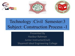 Technology :Civil Semester:3
Subject: Construction Process -1
Presented By
Hasibur Rahman
Junior Instructor(Civil)
Shyamoli Ideal Engineering College
 