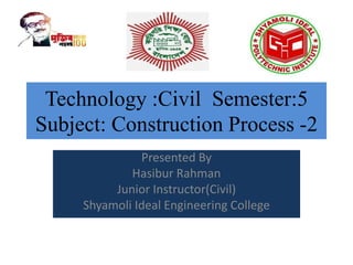 Technology :Civil Semester:5
Subject: Construction Process -2
Presented By
Hasibur Rahman
Junior Instructor(Civil)
Shyamoli Ideal Engineering College
 