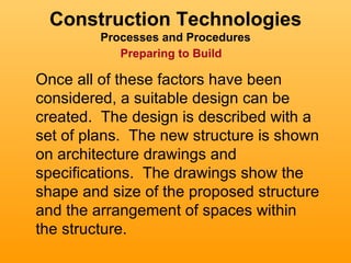 Construction Technologies
         Processes and Procedures
            Preparing to Build

Once all of these factors have been
considered, a suitable design can be
created. The design is described with a
set of plans. The new structure is shown
on architecture drawings and
specifications. The drawings show the
shape and size of the proposed structure
and the arrangement of spaces within
the structure.
 