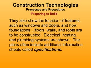 Construction Technologies
         Processes and Procedures
            Preparing to Build

They also show the location of features,
such as windows and doors, and how
foundations , floors, walls, and roofs are
to be constructed. Electrical, heating,
and plumbing systems are shown. The
plans often include additional information
sheets called specifications.
 