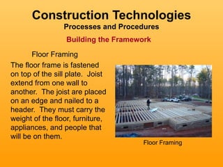 Construction Technologies
                 Processes and Procedures
                  Building the Framework
       Floor Framing
The floor frame is fastened
on top of the sill plate. Joist
extend from one wall to
another. The joist are placed
on an edge and nailed to a
header. They must carry the
weight of the floor, furniture,
appliances, and people that
will be on them.
                                      Floor Framing
 