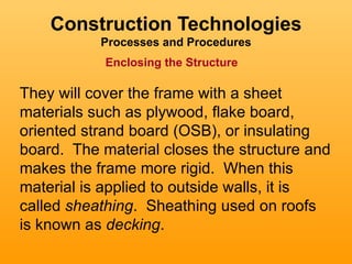 Construction Technologies
           Processes and Procedures
            Enclosing the Structure

They will cover the frame with a sheet
materials such as plywood, flake board,
oriented strand board (OSB), or insulating
board. The material closes the structure and
makes the frame more rigid. When this
material is applied to outside walls, it is
called sheathing. Sheathing used on roofs
is known as decking.
 